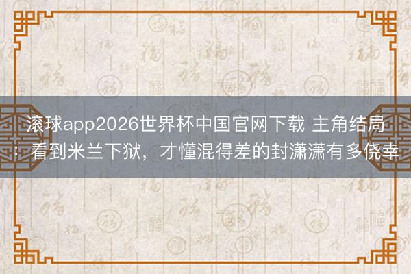 滚球app2026世界杯中国官网下载 主角结局：看到米兰下狱，才懂混得差的封潇潇有多侥幸