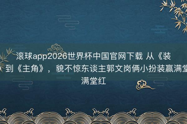 滚球app2026世界杯中国官网下载 从《装台》到《主角》,貌不惊东谈主郭文岗俩小扮装赢满堂红