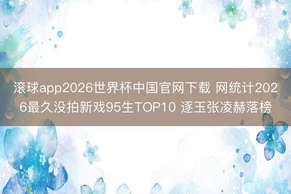 滚球app2026世界杯中国官网下载 网统计2026最久没拍新戏95生TOP10 逐玉张凌赫落榜