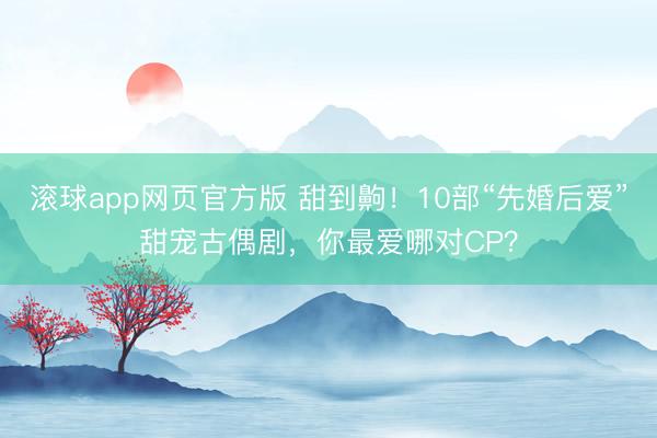 滚球app网页官方版 甜到齁!10部“先婚后爱”甜宠古偶剧,你最爱哪对CP?