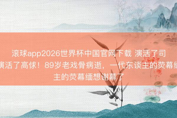 滚球app2026世界杯中国官网下载 演活了司马懿,也演活了高俅!89岁老戏骨病逝,一代东谈主的荧幕缅想谢幕了