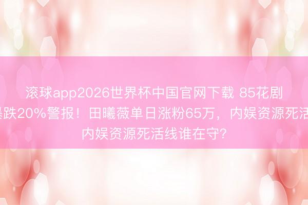 滚球app2026世界杯中国官网下载 85花剧均播放量暴跌20%警报!田曦薇单日涨粉65万,内娱资源死活线谁在守?