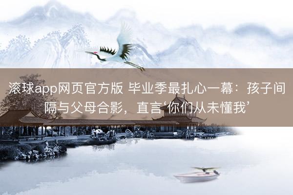 滚球app网页官方版 毕业季最扎心一幕:孩子间隔与父母合影,直言‘你们从未懂我’