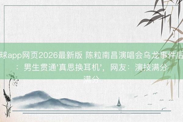 滚球app网页2026最新版 陈粒南昌演唱会乌龙事件后续:男生贯通'真思换耳机',网友:演技满分