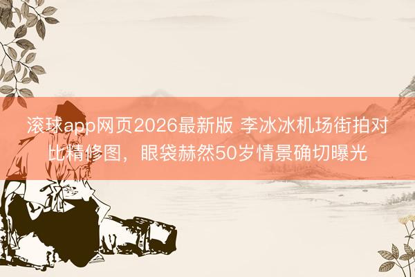 滚球app网页2026最新版 李冰冰机场街拍对比精修图,眼袋赫然50岁情景确切曝光