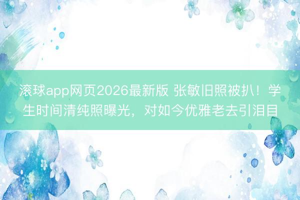 滚球app网页2026最新版 张敏旧照被扒!学生时间清纯照曝光,对如今优雅老去引泪目