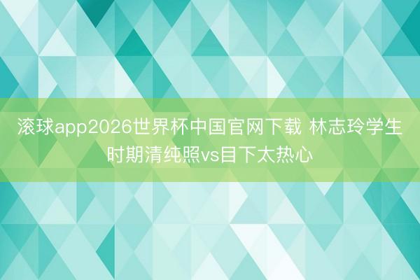 滚球app2026世界杯中国官网下载 林志玲学生时期清纯照vs目下太热心