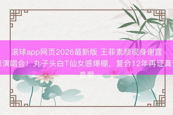 滚球app网页2026最新版 王菲素颜现身谢霆锋演唱会!丸子头白T仙女感爆棚,复合12年再证真爱