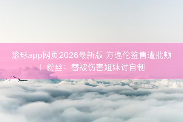 滚球app网页2026最新版 方逸伦签售遭批颊!粉丝:替被伤害姐妹讨自制