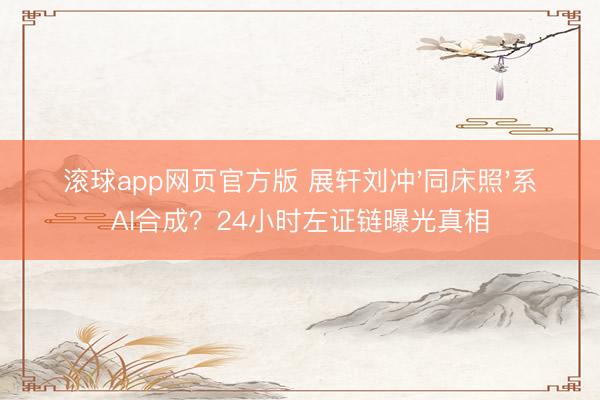 滚球app网页官方版 展轩刘冲'同床照'系AI合成?24小时左证链曝光真相