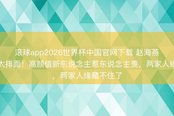 滚球app2026世界杯中国官网下载 赵海燕女儿大婚太排面!高颜值新东说念主惹东说念主羡,两家人缘藏不住了