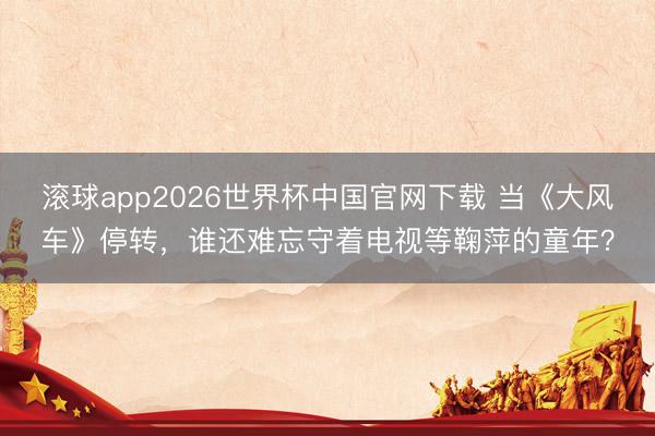 滚球app2026世界杯中国官网下载 当《大风车》停转,谁还难忘守着电视等鞠萍的童年?