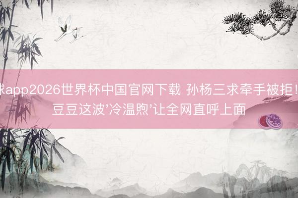 滚球app2026世界杯中国官网下载 孙杨三求牵手被拒！张豆豆这波'冷温煦'让全网直呼上面