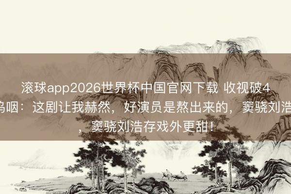 滚球app2026世界杯中国官网下载 收视破4%！张嘉译呜咽：这剧让我赫然，好演员是熬出来的，窦骁刘浩存戏外更甜！