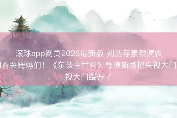 滚球app网页2026最新版 刘浩存素颜演农村媳妇看哭姆妈们!《东谈主世间》导演新剧把央视大门踹开了