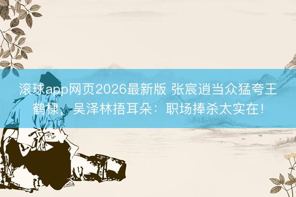 滚球app网页2026最新版 张宸逍当众猛夸王鹤棣,吴泽林捂耳朵:职场捧杀太实在!