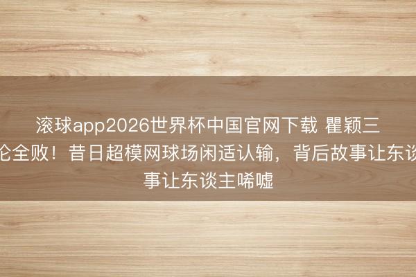 滚球app2026世界杯中国官网下载 瞿颖三战周杰伦全败!昔日超模网球场闲适认输,背后故事让东谈主唏嘘