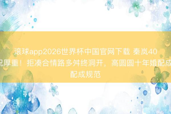 滚球app2026世界杯中国官网下载 秦岚40+景况厚重!拒凑合情路多舛终洞开,高圆圆十年婚配成规范