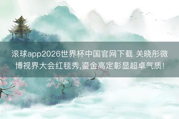 滚球app2026世界杯中国官网下载 关晓彤微博视界大会红毯秀,鎏金高定彰显超卓气质!