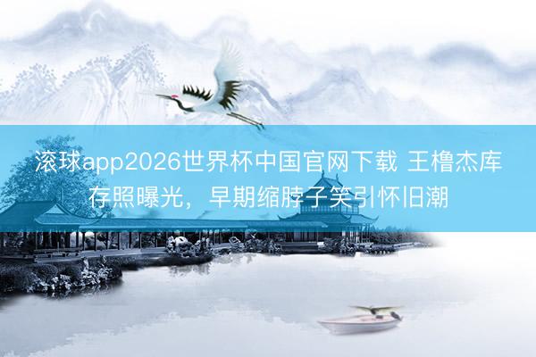 滚球app2026世界杯中国官网下载 王橹杰库存照曝光，早期缩脖子笑引怀旧潮