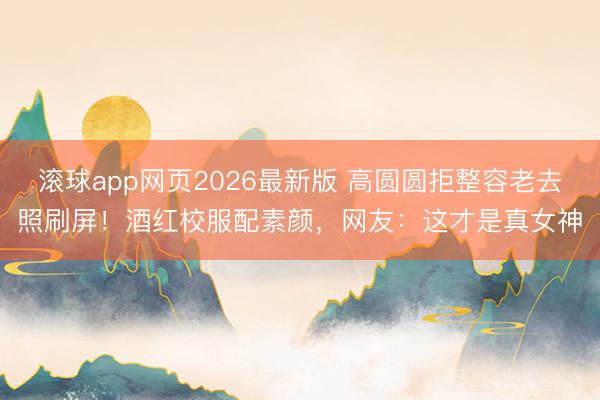 滚球app网页2026最新版 高圆圆拒整容老去照刷屏!酒红校服配素颜,网友:这才是真女神