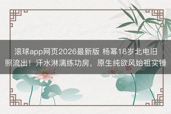 滚球app网页2026最新版 杨幂18岁北电旧照流出!汗水淋漓练功房,原生纯欲风始祖实锤