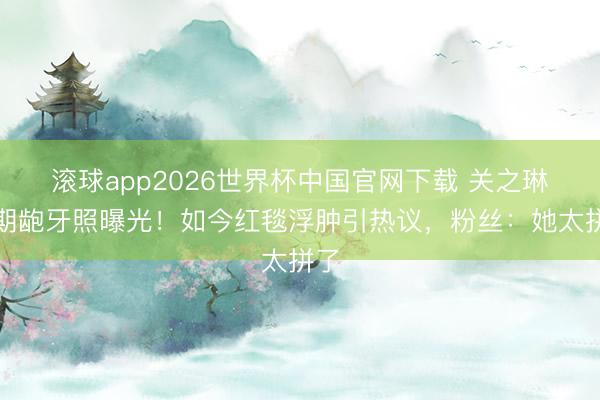滚球app2026世界杯中国官网下载 关之琳早期龅牙照曝光!如今红毯浮肿引热议,粉丝:她太拼了