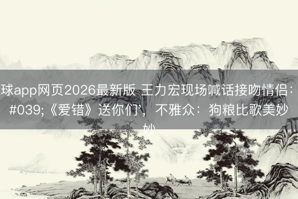 滚球app网页2026最新版 王力宏现场喊话接吻情侣：'《爱错》送你们'，不雅众：狗粮比歌美妙