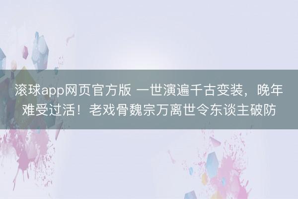 滚球app网页官方版 一世演遍千古变装,晚年难受过活!老戏骨魏宗万离世令东谈主破防