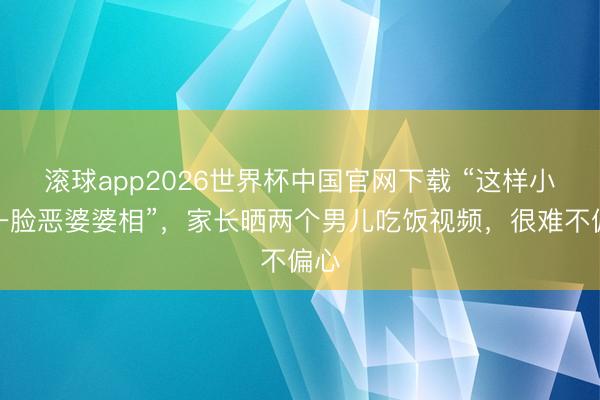 滚球app2026世界杯中国官网下载 “这样小就一脸恶婆婆相”,家长晒两个男儿吃饭视频,很难不偏心