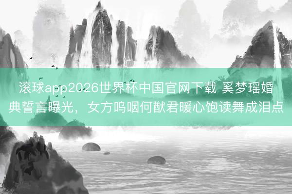滚球app2026世界杯中国官网下载 奚梦瑶婚典誓言曝光，女方呜咽何猷君暖心饱读舞成泪点