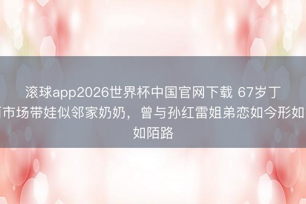 滚球app2026世界杯中国官网下载 67岁丁嘉丽市场带娃似邻家奶奶,曾与孙红雷姐弟恋如今形如陌路