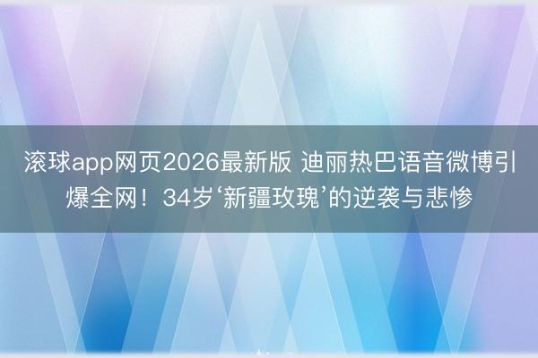 滚球app网页2026最新版 迪丽热巴语音微博引爆全网!34岁‘新疆玫瑰’的逆袭与悲惨