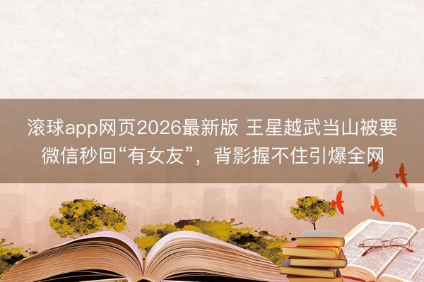 滚球app网页2026最新版 王星越武当山被要微信秒回“有女友”,背影握不住引爆全网
