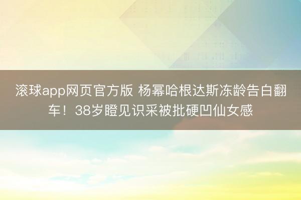 滚球app网页官方版 杨幂哈根达斯冻龄告白翻车!38岁瞪见识采被批硬凹仙女感