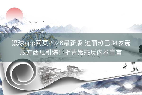 滚球app网页2026最新版 迪丽热巴34岁诞辰方西瓜引爆!拒青娥感反内卷宣言