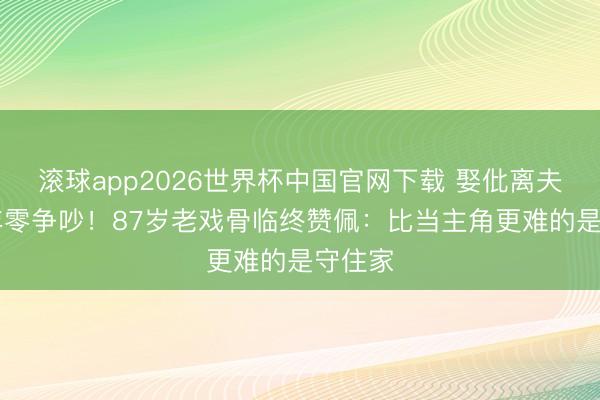 滚球app2026世界杯中国官网下载 娶仳离夫人40年零争吵!87岁老戏骨临终赞佩:比当主角更难的是守住家