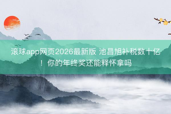 滚球app网页2026最新版 池昌旭补税数十亿!你的年终奖还能释怀拿吗