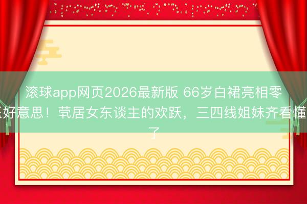 滚球app网页2026最新版 66岁白裙亮相零医好意思!茕居女东谈主的欢跃,三四线姐妹齐看懂了