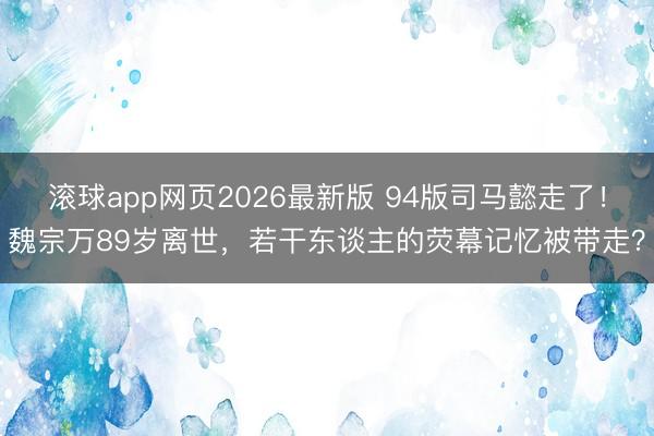 滚球app网页2026最新版 94版司马懿走了!魏宗万89岁离世,若干东谈主的荧幕记忆被带走?