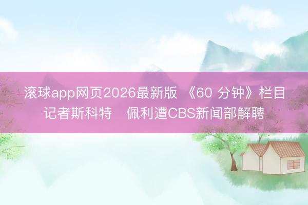 滚球app网页2026最新版 《60 分钟》栏目记者斯科特・佩利遭CBS新闻部解聘