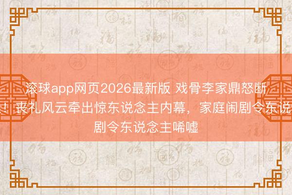 滚球app网页2026最新版 戏骨李家鼎怒断父子联系!丧礼风云牵出惊东说念主内幕,家庭闹剧令东说念主唏嘘