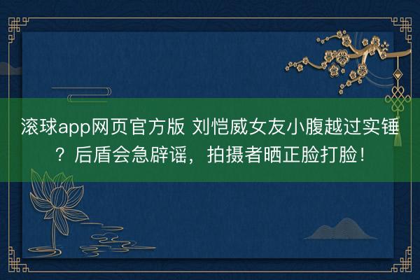 滚球app网页官方版 刘恺威女友小腹越过实锤?后盾会急辟谣,拍摄者晒正脸打脸!