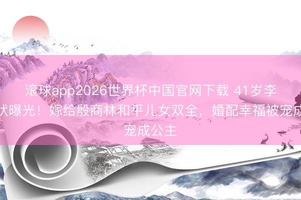 滚球app2026世界杯中国官网下载 41岁李念现状曝光!嫁给殷商林和平儿女双全,婚配幸福被宠成公主