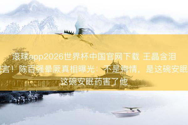 滚球app2026世界杯中国官网下载 王晶含泪揭30年流言!陈百强晕厥真相曝光:不是殉情,是这碗安眠药害了他