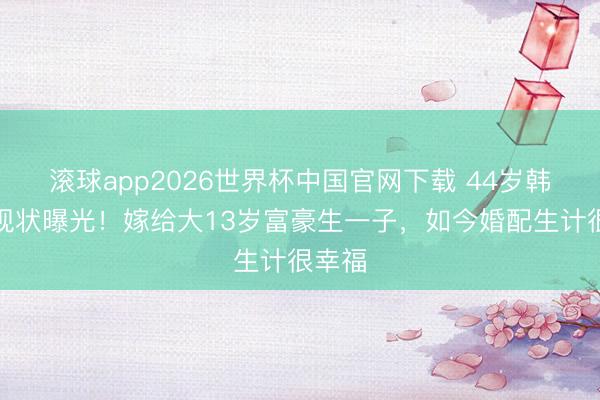 滚球app2026世界杯中国官网下载 44岁韩雨芹现状曝光!嫁给大13岁富豪生一子,如今婚配生计很幸福