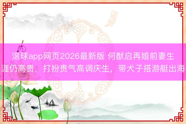 滚球app网页2026最新版 何猷启再婚前妻生涯仍高贵,打扮贵气高调庆生,带犬子搭游艇出海
