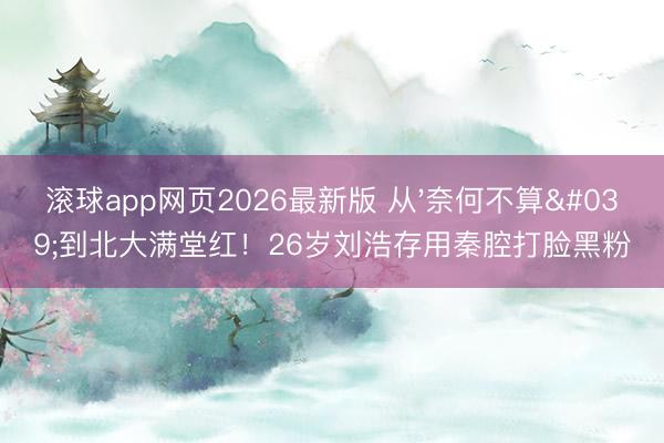 滚球app网页2026最新版 从'奈何不算'到北大满堂红!26岁刘浩存用秦腔打脸黑粉