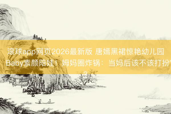 滚球app网页2026最新版 唐嫣黑裙惊艳幼儿园,Baby素颜陪娃!姆妈圈炸锅:当妈后该不该打扮?