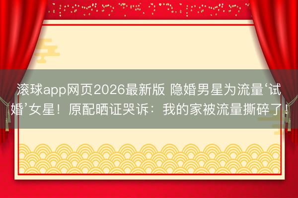 滚球app网页2026最新版 隐婚男星为流量‘试婚’女星!原配晒证哭诉:我的家被流量撕碎了!
